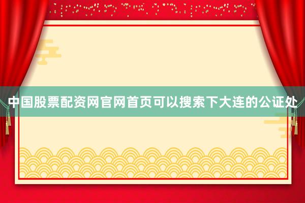 中国股票配资网官网首页可以搜索下大连的公证处