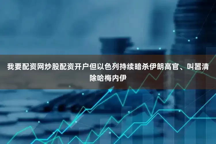 我要配资网炒股配资开户但以色列持续暗杀伊朗高官、叫嚣清除哈梅内伊