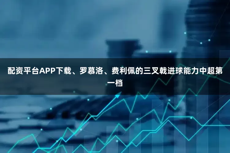 配资平台APP下载、罗慕洛、费利佩的三叉戟进球能力中超第一档