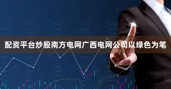 配资平台炒股南方电网广西电网公司以绿色为笔