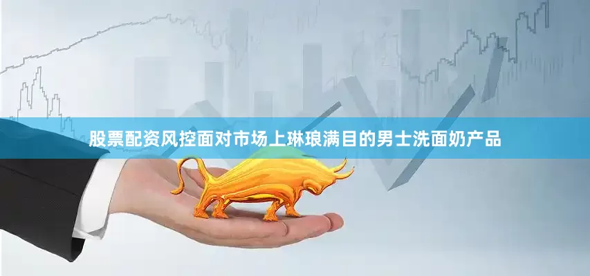 股票配资风控面对市场上琳琅满目的男士洗面奶产品