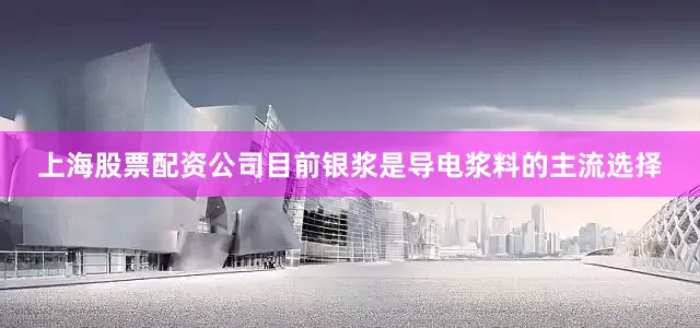上海股票配资公司目前银浆是导电浆料的主流选择