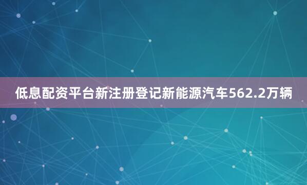 低息配资平台新注册登记新能源汽车562.2万辆