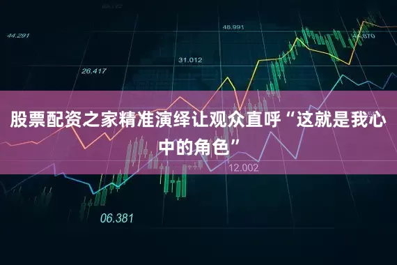 股票配资之家精准演绎让观众直呼“这就是我心中的角色”