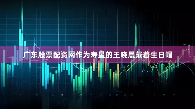 广东股票配资网作为寿星的王晓晨戴着生日帽