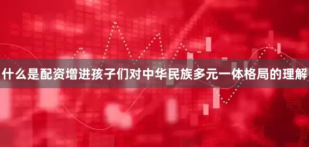 什么是配资增进孩子们对中华民族多元一体格局的理解