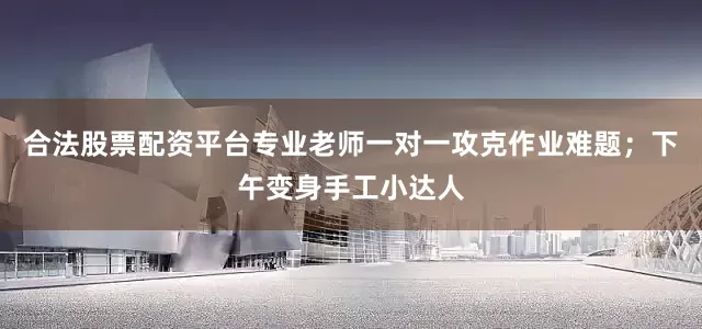 合法股票配资平台专业老师一对一攻克作业难题；下午变身手工小达人