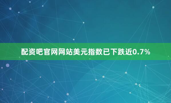 配资吧官网网站美元指数已下跌近0.7%