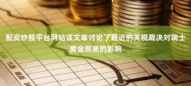 配资炒股平台网站该文章讨论了最近的关税裁决对瑞士黄金贸易的影响