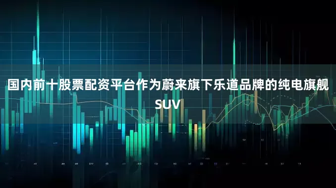 国内前十股票配资平台作为蔚来旗下乐道品牌的纯电旗舰SUV